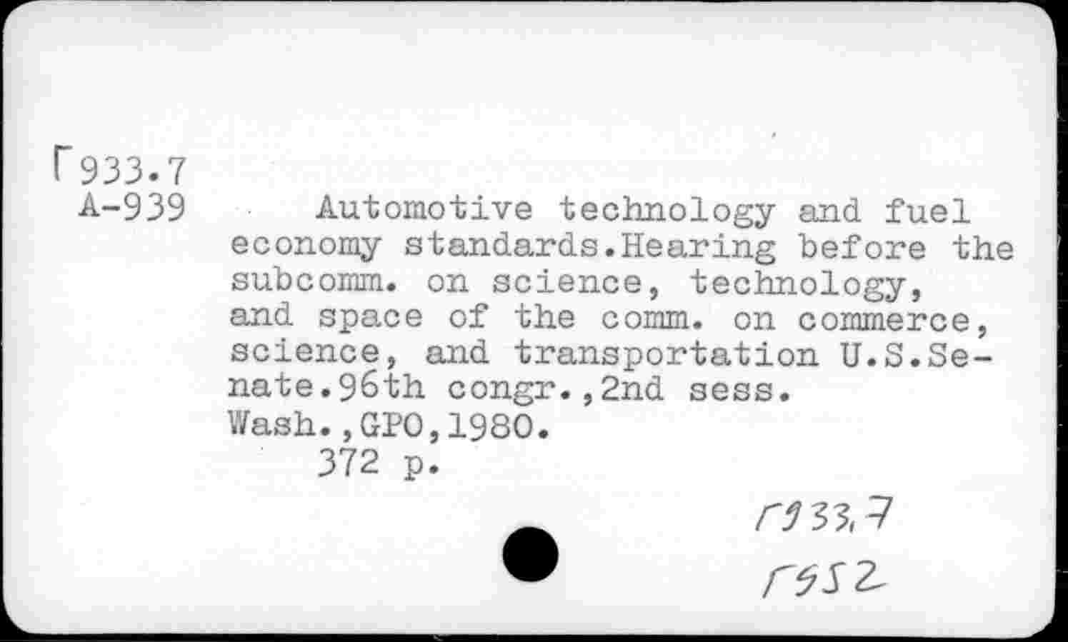 ﻿r 933.7
A-939 Automotive technology and fuel economy standards.Hearing before the subcomm, on science, technology, and space of the comm, on commerce, science, and transportation U.S.Senate.96th congr.,2nd sess.
Wash.,GPO,1980.
372 p.
ms, 7 /W